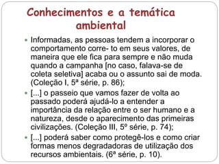 Conhecimentos e a temática
ambiental
 Informadas, as pessoas tendem a incorporar o
comportamento corre- to em seus valores, de
maneira que ele fica para sempre e não muda
quando a campanha [no caso, falava-se de
coleta seletiva] acaba ou o assunto sai de moda.
(Coleção I, 5ª série, p. 86);
 [...] o passeio que vamos fazer de volta ao
passado poderá ajudá-lo a entender a
importância da relação entre o ser humano e a
natureza, desde o aparecimento das primeiras
civilizações. (Coleção III, 5º série, p. 74);
 [...] poderá saber como protegê-los e como criar
formas menos degradadoras de utilização dos
recursos ambientais. (6ª série, p. 10).
 