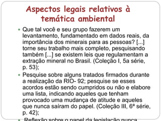 Aspectos legais relativos à
temática ambiental
 Que tal você e seu grupo fazerem um
levantamento, fundamentado em dados reais, da
importância dos minerais para as pessoas? [...]
torne seu trabalho mais completo, pesquisando
também [...] se existem leis que regulamentam a
extração mineral no Brasil. (Coleção I, 5a série,
p. 53);
 Pesquise sobre alguns tratados firmados durante
a realização da RIO- 92; pesquise se esses
acordos estão sendo cumpridos ou não e elabore
uma lista, indicando aqueles que tenham
provocado uma mudança de atitude e aqueles
que nunca saíram do papel. (Coleção III, 6ª série,
p. 42);
 