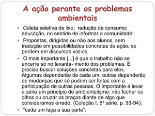 A ação perante os problemas
ambientais
 Coleta seletiva de lixo; redução de consumo;
educação, no sentido de informar a comunidade;
 Propostas, dirigidas ou não aos alunos, sem
tradução em possibilidades concretas de ação, se
perdem em discursos vazios;
 O mais importante [...] é que o trabalho não se
encerre só no levanta- mento dos problemas. É
preciso buscar soluções concretas para eles.
Algumas dependerão de cada um, outras dependerão
de mudanças que só podem ser feitas com a
participação de outras pessoas. O importante é levar
a sério um princípio do ambientalismo: não fechar os
olhos ou cruzar os braços diante de algo que
consideramos errado. (Coleção I, 5ª série, p. 93-94);
 “cada um faça a sua parte”.
 