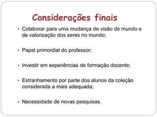Considerações finais
 Colaborar para uma mudança de visão de mundo e
de valorização dos seres no mundo;
 Papel primordial do professor;
 Investir em experiências de formação docente;
 Estranhamento por parte dos alunos da coleção
considerada a mais adequada;
 Necessidade de novas pesquisas.
 
