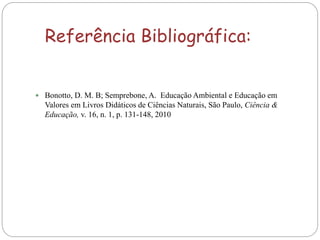 Referência Bibliográfica:
 Bonotto, D. M. B; Semprebone, A. Educação Ambiental e Educação em
Valores em Livros Didáticos de Ciências Naturais, São Paulo, Ciência &
Educação, v. 16, n. 1, p. 131-148, 2010
 