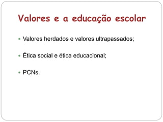 Valores e a educação escolar
 Valores herdados e valores ultrapassados;
 Ética social e ética educacional;
 PCNs.
 