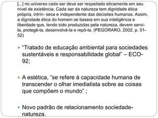 [...] no universo cada ser deve ser respeitado eticamente em seu
nível de existência. Cada ser da natureza tem dignidade ética
própria, intrín- seca e independente das decisões humanas. Assim,
a dignidade ética do homem se baseia em sua inteligência e
liberdade que, tendo sido produzidas pela natureza, devem servi-
la, protegê-la, desenvolvê-la e repô-la. (PEGORARO, 2002, p. 51-
52)
 “Tratado de educação ambiental para sociedades
sustentáveis e responsabilidade global” – ECO-
92;
 A estética, “se refere à capacidade humana de
transcender o olhar imediatista sobre as coisas
que compõem o mundo” ;
 Novo padrão de relacionamento sociedade-
natureza.
 