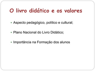 O livro didático e os valores
 Aspecto pedagógico, político e cultural;
 Plano Nacional do Livro Didático;
 Importância na Formação dos alunos
 