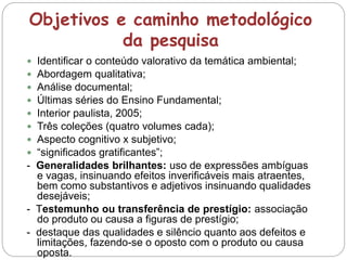 Objetivos e caminho metodológico
da pesquisa
 Identificar o conteúdo valorativo da temática ambiental;
 Abordagem qualitativa;
 Análise documental;
 Últimas séries do Ensino Fundamental;
 Interior paulista, 2005;
 Três coleções (quatro volumes cada);
 Aspecto cognitivo x subjetivo;
 “significados gratificantes”;
- Generalidades brilhantes: uso de expressões ambíguas
e vagas, insinuando efeitos inverificáveis mais atraentes,
bem como substantivos e adjetivos insinuando qualidades
desejáveis;
- Testemunho ou transferência de prestígio: associação
do produto ou causa a figuras de prestígio;
- destaque das qualidades e silêncio quanto aos defeitos e
limitações, fazendo-se o oposto com o produto ou causa
oposta.
 