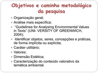 Objetivos e caminho metodológico
da pesquisa
 Organização geral;
 Análise mais específica;
 “Guidelines for Analysing Environmental Values
in Texts” (UNI- VERSITY OF GREENWICH,
2004);
 Identificar objetos, seres, concepções e práticas,
de forma implícita ou explícita;
 Caráter utilitário;
 Valores;
 Dimensão Estética;
 Caracterização do conteúdo valorativo da
temática ambiental.
 