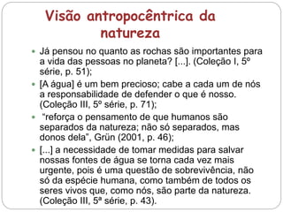 Visão antropocêntrica da
natureza
 Já pensou no quanto as rochas são importantes para
a vida das pessoas no planeta? [...]. (Coleção I, 5º
série, p. 51);
 [A água] é um bem precioso; cabe a cada um de nós
a responsabilidade de defender o que é nosso.
(Coleção III, 5º série, p. 71);
 “reforça o pensamento de que humanos são
separados da natureza; não só separados, mas
donos dela”, Grün (2001, p. 46);
 [...] a necessidade de tomar medidas para salvar
nossas fontes de água se torna cada vez mais
urgente, pois é uma questão de sobrevivência, não
só da espécie humana, como também de todos os
seres vivos que, como nós, são parte da natureza.
(Coleção III, 5ª série, p. 43).
 