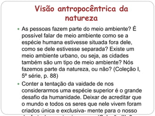 Visão antropocêntrica da
natureza
 As pessoas fazem parte do meio ambiente? É
possível falar de meio ambiente como se a
espécie humana estivesse situada fora dele,
como se dele estivesse separada? Existe um
meio ambiente urbano, ou seja, as cidades
também são um tipo de meio ambiente? Nós
fazemos parte da natureza, ou não? (Coleção I,
5º série, p. 88)
 Conter a tentação da vaidade de nos
considerarmos uma espécie superior é o grande
desafio da humanidade. Deixar de acreditar que
o mundo e todos os seres que nele vivem foram
criados única e exclusiva- mente para o nosso
 