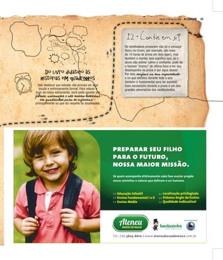 A CIDADE 13SÁBADO, 21 DE MAIO DE 2016
5x14,5 Ateneu
Do livro didático às
histórias em quadrinhos
Vale destacar que estudar não precisa ser algo
sisudo e extremamente formal. Para relaxar e
fugir da rotina estressante, você pode apostar em
filmes, animações e até mesmo histórias
em quadrinhos para se informar –
principalmente no que diz respeito às atualidades.
c
dr nh
l
e
m
12 - Confie em si!
Os vestibulares provocam não só o cansaço
físico (no Enem, por exemplo, são mais
de 10 horas de prova em dois dias!), mas
também o mental. Isso significa que, se o
aluno não estiver calmo e confiante, pode ter
o famoso “branco” de última hora e ver seu
desempenho na prova ir por água abaixo.
Por isso, confiar na sua capacidade
e no que estudou durante todo o ano
também é fundamental para ter sucesso.
Esse nervosismo durante a prova é um dos
grandes adversários dos vestibulandos.
 