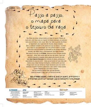 2 A CIDADE SÁBADO, 21 DE MAIO DE 2016
Passo a passo,
o mapa para
o tesouro da vaga
Nas próximas páginas, confira as dicas de alunos, professores e
profissionais da área de educação. Siga as instruções e boa jornada!
Nos filmes de piratas, sempre existia um mapa do tesouro. Poderia ser
muito ouro, uma chave para um segredo há tempos guardado, um poderoso
navio para enfrentar os setes mares. Não à toa, todos os piratas dos filmes
se digladiavam pelo mapa cheio de direções, dicas e desafios.
Bom, o vestibular também é uma espécie de caça ao tesouro – vai dizer
que a vaga em uma universidade não é um prêmio e tanto? E o mapa
para encontrar essa joia também se assemelha ao dos piratas: não faltam
direções, não faltam dicas e, principalmente, não faltam desafios.
Mas longe de nós aqui, do A Cidade, querermos trazer fórmulas prontas
para você – afinal, todo mundo sabe que isso não existe. O que você
encontra seguindo as pegadas dessa página pelo decorrer de todo
esse Guia Especial Educação são vivências de alunos, professores e
especialistas da área de ensino – todos que já tiveram em suas mãos este
mesmo mapa, essas mesmas orientações, o mesmo sonho que você.
Porque é para isso que servem os mapas do tesouro: para nos manter
sonhando enquanto fazemos a caminhada e para realizar nossos sonhos
quando chegamos ao X que marca o tesouro.
Que sua aventura comece hoje, que seja divertida,
cheia de emoção e, claro, com um final pra lá de feliz.
P
EDIÇÃO E TEXTOS
Thiago Roque
EDITOR DE ARTE
Daniel Torrieri
EDIÇÃO DE FOTOGRAFIA
Mariana Martins
TRATAMENTO DE IMAGENS
Franciely Flamarini
CONSELHO DE ADMINISTRAÇÃO
Antonio Carlos Coutinho Nogueira
José Bonifácio Coutinho Nogueira Filho
André Coutinho Nogueira
José Bonifácio Coutinho Nogueira Neto
Marcos Frateschi
Fernando Corrêa da Silva
GERENTE DE PUBLICIDADE
Marco Vallim
marco.vallim@jornalacidade.com.br
DEPARTAMENTO COMERCIAL
comercial@jornalacidade.com.br
TELEFONE
(16) 3977-2172
A CIDADEDESDE 1905
DIRETOR DE JORNAIS
E MÍDIAS DIGITAIS
Josué Suzuki
EDITOR-CHEFE
Thiago Roque
thiago.roque@jornalacidade.com.br
REDAÇÃO
Rua Javari, 3099
Jardim Ipiranga
Fone (16) 3977-2175
CEP 14015-040 - Ribeirão Preto/SP
Educação
Especial
2 A CIDADE SÁBADO, 21 DE MAIO DE 2016
 