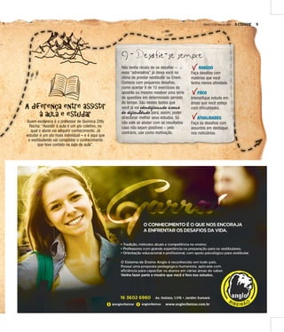 A CIDADE 9SÁBADO, 21 DE MAIO DE 2016
A diferença entre assistir
à aula e estudar
Quem esclarece é o professor de Química Zitto
Rocha: “Assistir à aula é um ato coletivo, no
qual o aluno vai adquirir conhecimento. Já
estudar é um ato mais individual – e é aqui que
o vestibulando vai consolidar o conhecimento
que teve contato na sala de aula”.
9 - Desafie-se sempre
Não tenha receio de se desafiar –
essa “adrenalina” já deixa você no
clima de prestar vestibular ou Enem.
Comece com pequenos desafios,
como acertar 9 de 10 exercícios da
apostila ou mesmo resolver uma série
de questões em determinado período
do tempo. São nestes testes que
você já vai identificando áreas
de dificuldade para, assim, poder
direcionar melhor seus estudos. Só
não vale se abater com os resultados
caso não sejam positivos – pelo
contrário, use como motivação.
RODÍZIO
Faça desafios com
matérias que você
tenha menos afinidade.
FOCO
Intensifique estudo em
áreas que você esteja
com dificuldades.
ATUALIDADES
Faça os desafios com
assuntos em destaque
nos noticiários.
 