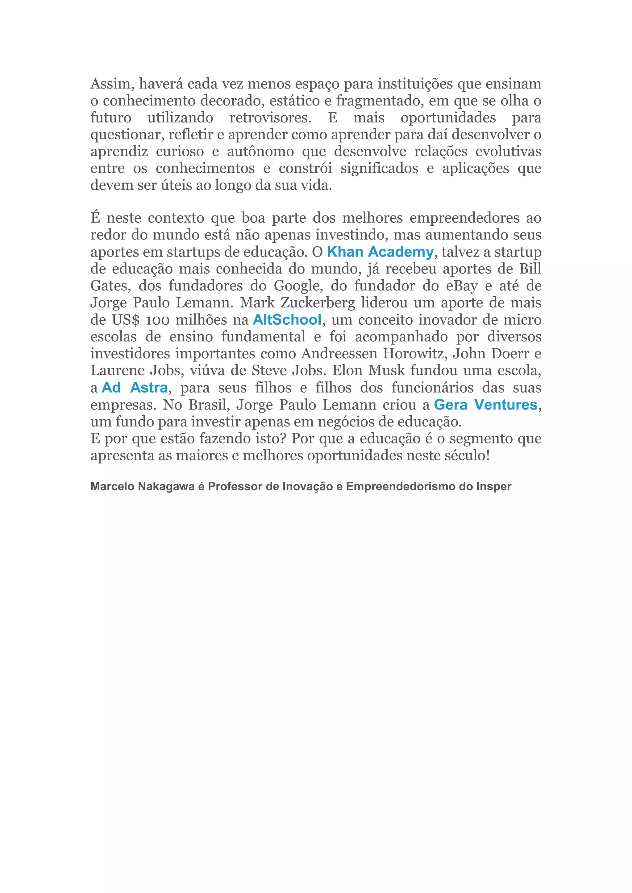 Assim, haverá cada vez menos espaço para instituições que ensinam
o conhecimento decorado, estático e fragmentado, em que se olha o
futuro utilizando retrovisores. E mais oportunidades para
questionar, refletir e aprender como aprender para daí desenvolver o
aprendiz curioso e autônomo que desenvolve relações evolutivas
entre os conhecimentos e constrói significados e aplicações que
devem ser úteis ao longo da sua vida.
É neste contexto que boa parte dos melhores empreendedores ao
redor do mundo está não apenas investindo, mas aumentando seus
aportes em startups de educação. O Khan Academy, talvez a startup
de educação mais conhecida do mundo, já recebeu aportes de Bill
Gates, dos fundadores do Google, do fundador do eBay e até de
Jorge Paulo Lemann. Mark Zuckerberg liderou um aporte de mais
de US$ 100 milhões na AltSchool, um conceito inovador de micro
escolas de ensino fundamental e foi acompanhado por diversos
investidores importantes como Andreessen Horowitz, John Doerr e
Laurene Jobs, viúva de Steve Jobs. Elon Musk fundou uma escola,
a Ad Astra, para seus filhos e filhos dos funcionários das suas
empresas. No Brasil, Jorge Paulo Lemann criou a Gera Ventures,
um fundo para investir apenas em negócios de educação.
E por que estão fazendo isto? Por que a educação é o segmento que
apresenta as maiores e melhores oportunidades neste século!
Marcelo Nakagawa é Professor de Inovação e Empreendedorismo do Insper
 