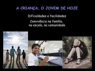 A CRIANÇA, O JOVEM DE HOJE Dificuldades e facilidades Convivência na família,  na escola, na comunidade 