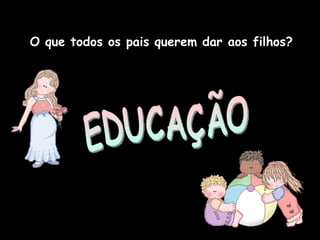 O que todos os pais querem dar aos filhos? EDUCAÇÃO 