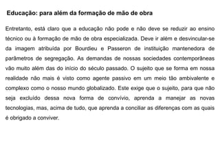 Educação: para além da formação de mão de obra
Entretanto, está claro que a educação não pode e não deve se reduzir ao ensino
técnico ou à formação de mão de obra especializada. Deve ir além e desvincular-se
da imagem atribuída por Bourdieu e Passeron de instituição mantenedora de
parâmetros de segregação. As demandas de nossas sociedades contemporâneas
vão muito além das do início do século passado. O sujeito que se forma em nossa
realidade não mais é visto como agente passivo em um meio tão ambivalente e
complexo como o nosso mundo globalizado. Este exige que o sujeito, para que não
seja excluído dessa nova forma de convívio, aprenda a manejar as novas
tecnologias, mas, acima de tudo, que aprenda a conciliar as diferenças com as quais
é obrigado a conviver.
 