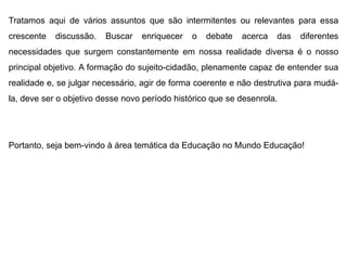 Tratamos aqui de vários assuntos que são intermitentes ou relevantes para essa
crescente discussão. Buscar enriquecer o debate acerca das diferentes
necessidades que surgem constantemente em nossa realidade diversa é o nosso
principal objetivo. A formação do sujeito-cidadão, plenamente capaz de entender sua
realidade e, se julgar necessário, agir de forma coerente e não destrutiva para mudá-
la, deve ser o objetivo desse novo período histórico que se desenrola.
Portanto, seja bem-vindo à área temática da Educação no Mundo Educação!
 