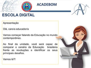 ACADEBOM
Apresentação
Olá, caro/a educador/a
Vamos começar falando da Educação no mundo
contemporâneo.
Ao final da unidade, você será capaz de
comparar o cenário da Educação brasileira
frente as revoluções e identificar os seus
principais desafios.
Vamos lá?!
 