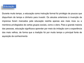 Durante muito tempo, a educação como instrução formal foi privilégio de poucos que
dispunham de tempo e dinheiro para investir. Os séculos anteriores à invenção da
imprensa foram marcados pela educação restrita apenas aos mais ricos ou a
membros privilegiados de certos grupos sociais, como o clero. Para a grande maioria
das pessoas, educação significava aprender por meio da imitação com a experiência
dos mais velhos, de forma que a tradição foi por muito tempo a principal fonte de
aquisição de conhecimento
Educação
 