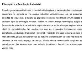 Educação e a Revolução Industrial
Esse longo processo iniciou-se com a industrialização e a expansão das cidades que
ocorreram no período da Revolução Industrial. Anteriormente, até as primeiras
décadas do século XIX, a maioria da população europeia não tinha nenhum acesso a
qualquer tipo de educação escolar. Porém, o rápido avanço tecnológico exigia a
formação de mão de obra instruída, capaz de realizar as tarefas que exigiam maior
nível de especialização. Na medida em que as ocupações tornavam-se mais
complexas, a educação tradicional ( informal ) recebida em casa tornava-se mais e
mais obsoleta, já que as experiências de trabalho diferenciavam-se cada vez mais no
decorrer de um curto espaço de tempo. Diante dessa necessidade, surgiram as
primeiras escolas técnicas que mais adiante tomariam o formato das escolas que
vemos hoje.
 