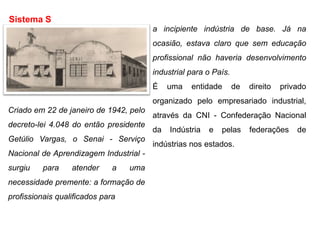 Criado em 22 de janeiro de 1942, pelo
decreto-lei 4.048 do então presidente
Getúlio Vargas, o Senai - Serviço
Nacional de Aprendizagem Industrial -
surgiu para atender a uma
necessidade premente: a formação de
profissionais qualificados para
Sistema S
a incipiente indústria de base. Já na
ocasião, estava claro que sem educação
profissional não haveria desenvolvimento
industrial para o País.
É uma entidade de direito privado
organizado pelo empresariado industrial,
através da CNI - Confederação Nacional
da Indústria e pelas federações de
indústrias nos estados.
 