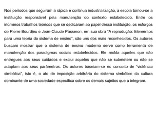 Nos períodos que seguiram a rápida e continua industrialização, a escola tornou-se a
instituição responsável pela manutenção do contexto estabelecido. Entre os
inúmeros trabalhos teóricos que se dedicaram ao papel dessa instituição, os esforços
de Pierre Bourdieu e Jean-Claude Passeron, em sua obra “A reprodução: Elementos
para uma teoria do sistema de ensino”, são uns dos mais reconhecidos. Os autores
buscam mostrar que o sistema de ensino moderno serve como ferramenta de
manutenção dos paradigmas sociais estabelecidos. Ele molda aqueles que são
entregues aos seus cuidados e exclui aqueles que não se submetem ou não se
adaptam aos seus parâmetros. Os autores baseiam-se no conceito de “violência
simbólica”, isto é, o ato de imposição arbitrária do sistema simbólico da cultura
dominante de uma sociedade específica sobre os demais sujeitos que a integram.
 