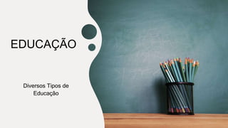 EDUCAÇÃO
Diversos Tipos de
Educação
 