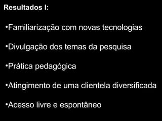 Resultados I: Familiarização com novas tecnologias Divulgação dos temas da pesquisa Prática pedagógica Atingimento de uma clientela diversificada Acesso livre e espontâneo 