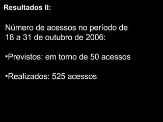 Resultados II: Número de acessos no período de  18 a 31 de outubro de 2006: Previstos: em torno de 50 acessos Realizados: 525 acessos 