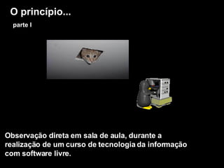 O princípio...   parte I Observação direta em sala de aula, durante a realização de um curso de tecnologia da informação com software livre. 