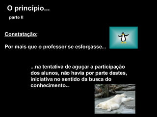 O princípio...   parte II Constatação: Por mais que o professor se esforçasse... ...na tentativa de aguçar a participação dos alunos, não havia por parte destes, iniciativa no sentido da busca do conhecimento... 