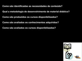 Como são identificadas as necessidades de conteúdo? Qual a metodologia de desenvolvimento de material didático? Como são produzidos os cursos disponibilizados? Como são avaliados os conhecimentos adquiridos? Como são avaliados os cursos disponibilizados? 