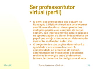 Ser professor/tutor virtual (perfil) O perfil dos professores que actuam na Educação à Distância mediada pela Internet modifica-se devido ao desempenho dos múltiplos papéis e ao contrário do senso comum, são imprescindíveis para o sucesso na aprendizagem do aluno. Independente do papel que esteja exercendo em determinado momento, motivador, autor, etc.  O conjunto de suas acções determinará a qualidade e o sucesso do curso. A complexidade no processo de ensino-aprendizagem na modalidade a distância reside na interacção entre professores, tutores, ferramentas tecnológicas e alunos. 06-06-09 Educação Aberta e a Distância 