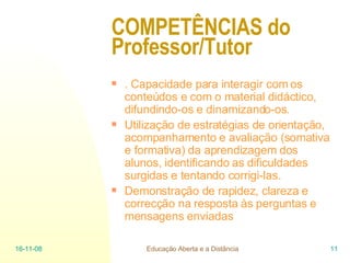 COMPETÊNCIAS do Professor/Tutor . Capacidade para interagir com os conteúdos e com o material didáctico, difundindo-os e dinamizando-os. Utilização de estratégias de orientação, acompanhamento e avaliação (somativa e formativa) da aprendizagem dos alunos, identificando as dificuldades surgidas e tentando corrigi-las. Demonstração de rapidez, clareza e correcção na resposta às perguntas e mensagens enviadas 06-06-09 Educação Aberta e a Distância 