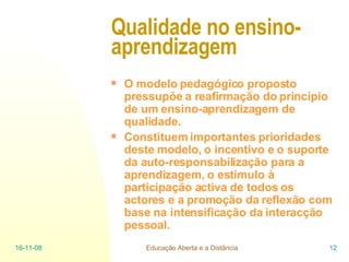Qualidade no ensino-aprendizagem   O modelo pedagógico proposto pressupõe a reafirmação do princípio de um ensino-aprendizagem de qualidade. Constituem importantes prioridades deste modelo, o incentivo e o suporte da auto-responsabilização para a aprendizagem, o estímulo à participação activa de todos os actores e a promoção da reflexão com base na intensificação da interacção pessoal.   06-06-09 Educação Aberta e a Distância 