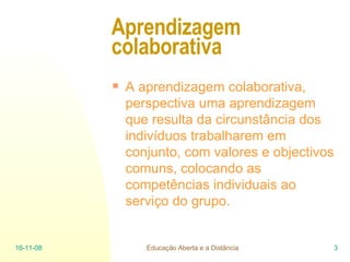 Aprendizagem colaborativa A aprendizagem colaborativa, perspectiva uma aprendizagem que resulta da circunstância dos indivíduos trabalharem em conjunto, com valores e objectivos comuns, colocando as competências individuais ao serviço do grupo. 06-06-09 Educação Aberta e a Distância 