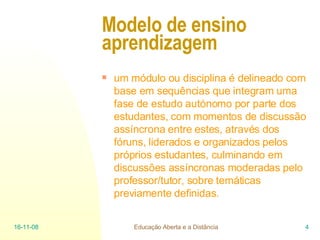 Modelo de ensino aprendizagem   um módulo ou disciplina é delineado com base em sequências que integram uma fase de estudo autónomo por parte dos estudantes, com momentos de discussão assíncrona entre estes, através dos fóruns, liderados e organizados pelos próprios estudantes, culminando em discussões assíncronas moderadas pelo professor/tutor, sobre temáticas previamente definidas. 06-06-09 Educação Aberta e a Distância 