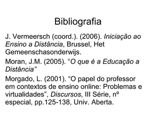 Bibliografia J. Vermeersch (coord.). (2006).  Iniciação ao Ensino a Distância , Brussel, Het Gemeenschasonderwijs.  Moran, J.M. (2005). “ O que é a Educação a Distância” Morgado, L. (2001). “O papel do professor em contextos de ensino online: Problemas e virtualidades”,  Discursos , III Série, nº especial, pp.125-138, Univ. Aberta. 