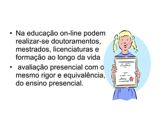 Na educação on-line podem realizar-se doutoramentos, mestrados, licenciaturas e formação ao longo da vida avaliação presencial com o mesmo rigor e equivalência, do ensino presencial. 