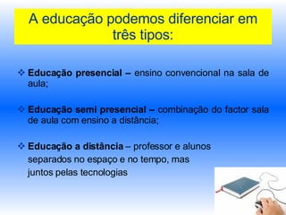 A educação podemos diferenciar em três tipos: Educação presencial –  ensino convencional na sala de aula; Educação semi presencial –  combinação do factor sala de aula com ensino a distância; Educação a distância  – professor e alunos  separados no espaço e no tempo, mas  juntos pelas tecnologias 