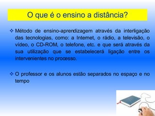 O que é o ensino a distância? Método de ensino-aprendizagem através da interligação das tecnologias, como: a Internet, o rádio, a televisão, o vídeo, o CD-ROM, o telefone, etc. e que será através da sua utilização que se estabelecerá ligação entre os intervenientes no processo.  O professor e os alunos estão separados no espaço e no tempo 