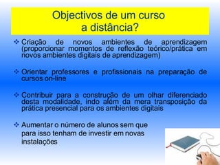 Objectivos de um curso  a distância? Criação de novos ambientes de aprendizagem (proporcionar momentos de reflexão teórico/prática em novos ambientes digitais de aprendizagem) Orientar professores e profissionais na preparação de cursos on-line Contribuir para a construção de um olhar diferenciado desta modalidade, indo além da mera transposição da prática presencial para os ambientes digitais Aumentar o número de alunos sem que  para isso tenham de investir em novas  instalações   