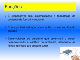 Funções É responsável pela sistematização e formatação do conteúdo de forma instrucional É um profissional que acompanha os alunos, tirando dúvidas Desenvolvedor do ambiente que gerenciará o curso, desenvolvendo a estética do ambiente, atendendo as falhas  técnicas que possam surgir  