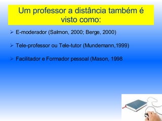 Um professor a distância também é visto como: E-moderador (Salmon, 2000; Berge, 2000) Tele-professor ou Tele-tutor (Mundemann,1999) Facilitador e Formador pessoal (Mason, 1998  