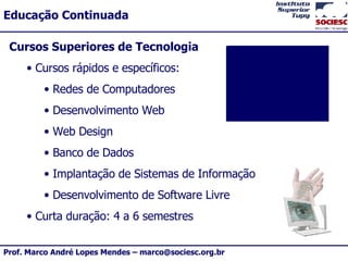 Cursos Superiores de Tecnologia Cursos rápidos e específicos: Redes de Computadores Desenvolvimento Web Web Design Banco de Dados Implantação de Sistemas de Informação Desenvolvimento de Software Livre Curta duração: 4 a 6 semestres 