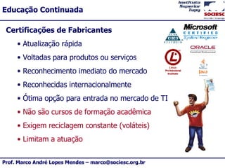 Certificações de Fabricantes Atualização rápida Voltadas para produtos ou serviços Reconhecimento imediato do mercado Reconhecidas internacionalmente Ótima opção para entrada no mercado de TI Não são cursos de formação acadêmica Exigem reciclagem constante (voláteis) Limitam a atuação 