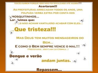 Vocês sabem porque isso não foi divulgado até agora ???   Acertaram!!! As prefeituras arrecadam todos os anos, uma polpuda verba extra por conta dos  mosquitinhos...  Concluimos que:  ... eles não acham vantajoso acabar com eles... ... Que tristeza!!!   Mas Deus tem muitos mensageiros do Bem... E como o Bem sempre vence o mal!!!   ( Prefeituras , isso é uma Lei Cósmica...) Dengue e verão   andam juntas.  Repassem... 