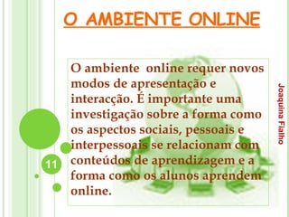 O AMBIENTE ONLINE O ambiente  online requer novos modos de apresentação e interacção. É importante uma investigação sobre a forma como os aspectos sociais, pessoais e interpessoais se relacionam com conteúdos de aprendizagem e a forma como os alunos aprendem online. Joaquina Fialho 
