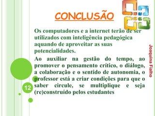 CONCLUSÃO Os computadores e a internet terão de ser utilizados com inteligência pedagógica aquando de aproveitar as suas potencialidades . Ao auxiliar na gestão do tempo, ao promover o pensamento crítico, o diálogo, a colaboração e o sentido de autonomia, o professor está a criar condições para que o saber circule, se multiplique e seja (re)construído pelos estudantes Joaquina Fialho 