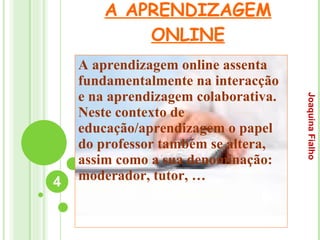 A APRENDIZAGEM ONLINE A aprendizagem online assenta fundamentalmente na interacção e na aprendizagem colaborativa. Neste contexto de educação/aprendizagem o papel do professor também se altera, assim como a sua denominação: moderador, tutor, … Joaquina Fialho 