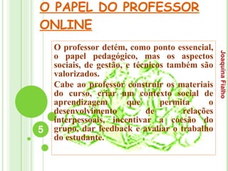 O PAPEL DO PROFESSOR ONLINE O professor detém, como ponto essencial, o papel pedagógico, mas os aspectos sociais, de gestão, e técnicos também são valorizados.  Cabe ao professor construir os materiais do curso, criar um contexto social de aprendizagem que permita o desenvolvimento de relações interpessoais, incentivar a coesão do grupo, dar feedback e avaliar o trabalho do estudante. Joaquina Fialho 
